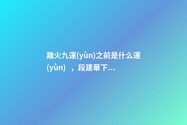 離火九運(yùn)之前是什么運(yùn)，段建華下元九運(yùn)之“輝煌”